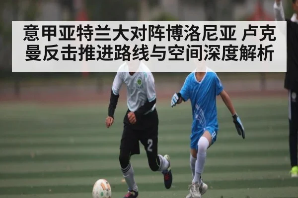意甲亚特兰大对阵博洛尼亚 卢克曼反击推进路线与空间深度解析