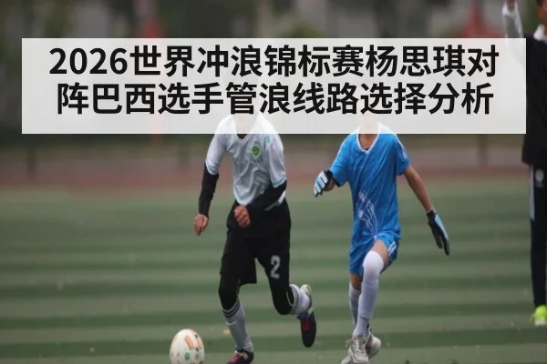 2026世界冲浪锦标赛杨思琪对阵巴西选手管浪线路选择分析
